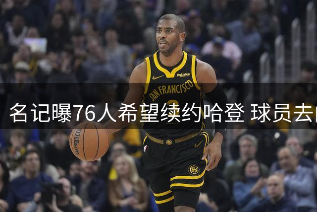名记曝76人希望续约哈登 球员去向仍存变数